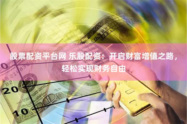股票配资平台网 乐股配资：开启财富增值之路，轻松实现财务自由