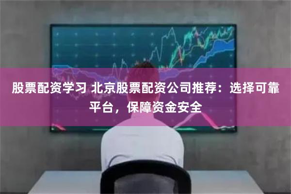 股票配资学习 北京股票配资公司推荐：选择可靠平台，保障资金安全
